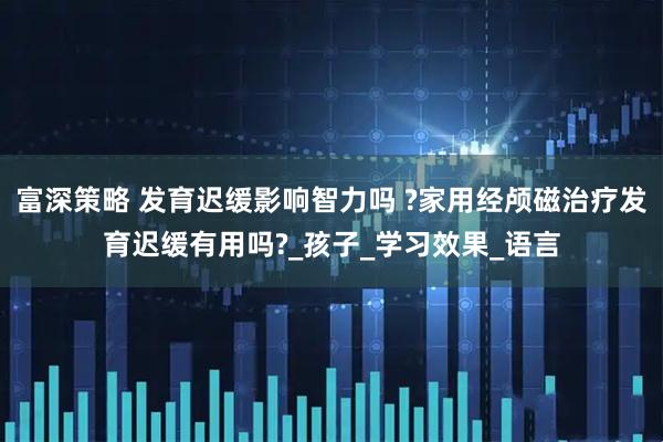 富深策略 发育迟缓影响智力吗 ?家用经颅磁治疗发育迟缓有用吗?_孩子_学习效果_语言