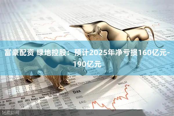 富豪配资 绿地控股：预计2025年净亏损160亿元-190亿元