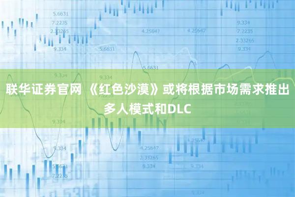 联华证券官网 《红色沙漠》或将根据市场需求推出多人模式和DLC