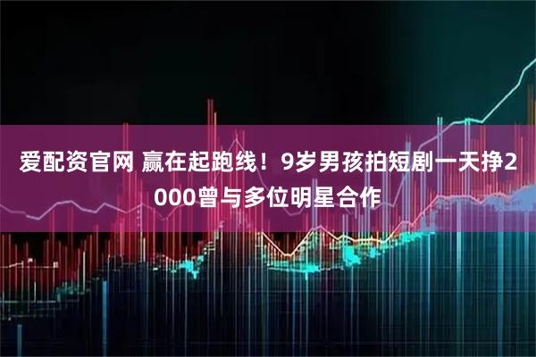 爱配资官网 赢在起跑线！9岁男孩拍短剧一天挣2000曾与多位明星合作